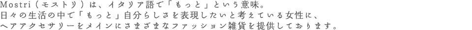 Mostri（モストリ）は、イタリア語で「もっと」という意味。日々の生活の中で「もっと」自分らしさを表現したいと考えている女性に、ヘアアクセサリーをメインにさまざまなファッション雑貨を提供しております。